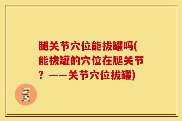 腿关节穴位能拔罐吗(能拔罐的穴位在腿关节？——关节穴位拔罐)