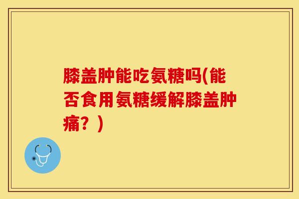 膝盖肿能吃氨糖吗(能否食用氨糖缓解膝盖肿痛？)