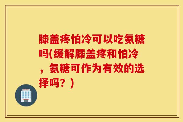 膝盖疼怕冷可以吃氨糖吗(缓解膝盖疼和怕冷，氨糖可作为有效的选择吗？)