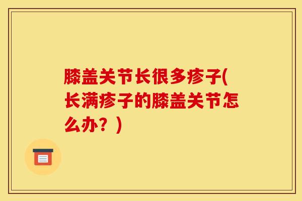 膝盖关节长很多疹子(长满疹子的膝盖关节怎么办？)
