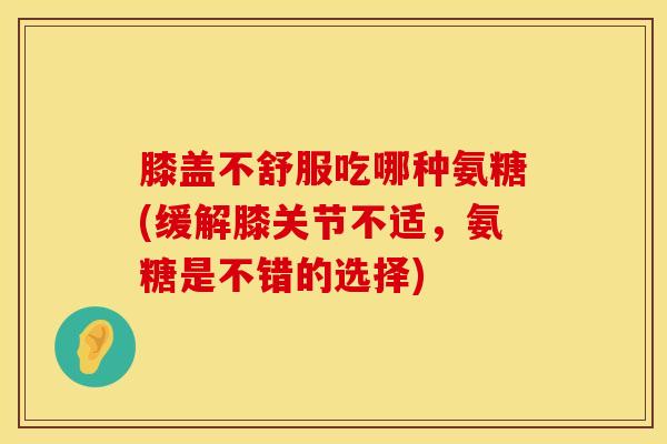 膝盖不舒服吃哪种氨糖(缓解膝关节不适，氨糖是不错的选择)