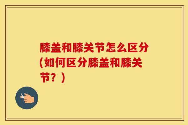 膝盖和膝关节怎么区分(如何区分膝盖和膝关节？)