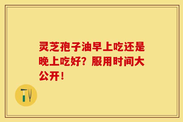 灵芝孢子油早上吃还是晚上吃好？服用时间大公开！
