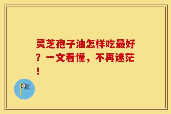 灵芝孢子油怎样吃最好？一文看懂，不再迷茫！