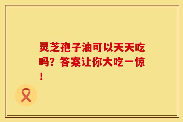 灵芝孢子油可以天天吃吗？答案让你大吃一惊！