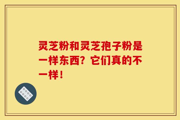 灵芝粉和灵芝孢子粉是一样东西？它们真的不一样！