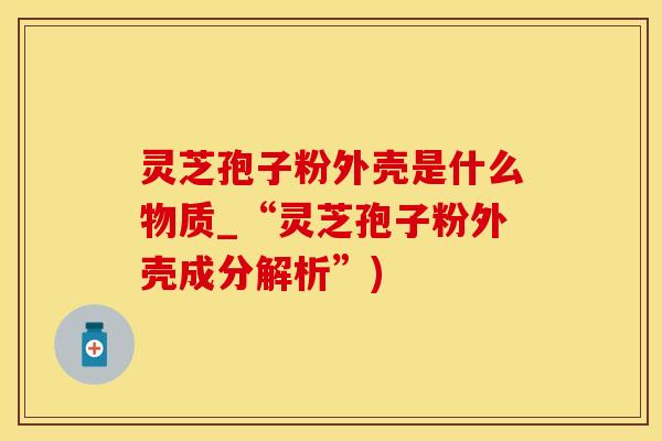 灵芝孢子粉外壳是什么物质_“灵芝孢子粉外壳成分解析”)