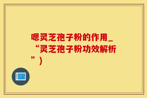 嗯灵芝孢子粉的作用_“灵芝孢子粉功效解析”)
