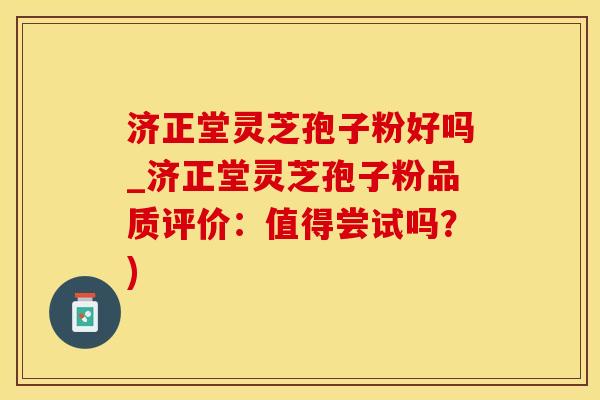 济正堂灵芝孢子粉好吗_济正堂灵芝孢子粉品质评价：值得尝试吗？)