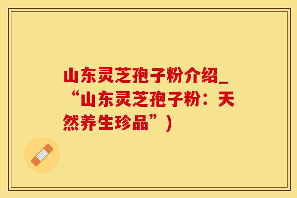 山东灵芝孢子粉介绍_“山东灵芝孢子粉：天然养生珍品”)