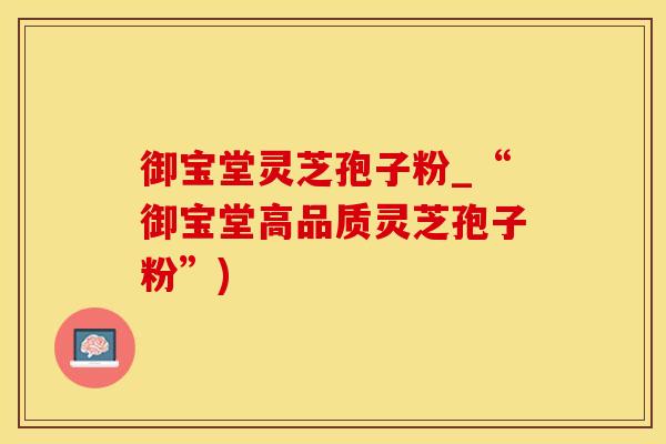 御宝堂灵芝孢子粉_“御宝堂高品质灵芝孢子粉”)