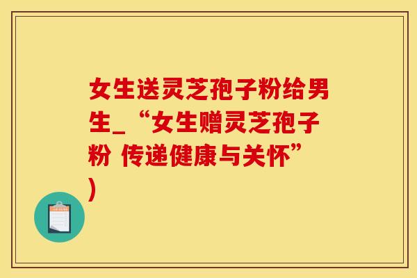 女生送灵芝孢子粉给男生_“女生赠灵芝孢子粉 传递健康与关怀”)