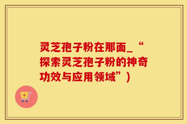 灵芝孢子粉在那面_“探索灵芝孢子粉的神奇功效与应用领域”)