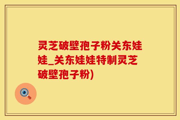 灵芝破壁孢子粉关东娃娃_关东娃娃特制灵芝破壁孢子粉)