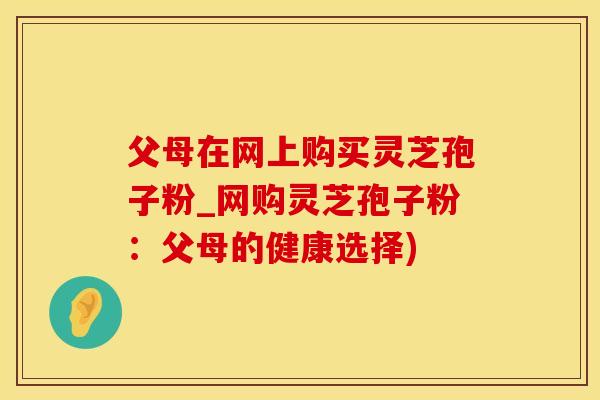 父母在网上购买灵芝孢子粉_网购灵芝孢子粉：父母的健康选择)