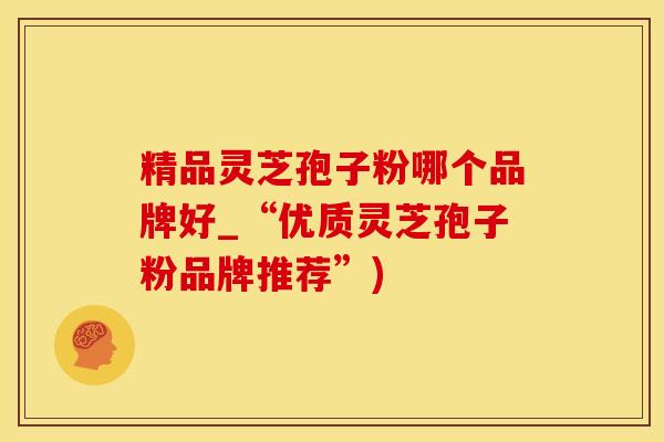 精品灵芝孢子粉哪个品牌好_“优质灵芝孢子粉品牌推荐”)