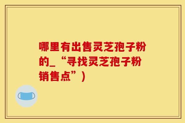 哪里有出售灵芝孢子粉的_“寻找灵芝孢子粉销售点”)