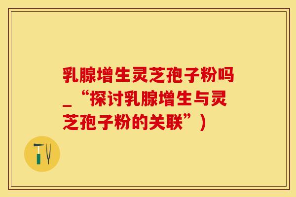乳腺增生灵芝孢子粉吗_“探讨乳腺增生与灵芝孢子粉的关联”)