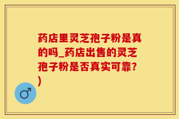 药店里灵芝孢子粉是真的吗_药店出售的灵芝孢子粉是否真实可靠？)