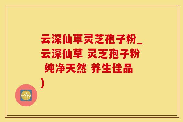 云深仙草灵芝孢子粉_云深仙草 灵芝孢子粉 纯净天然 养生佳品)