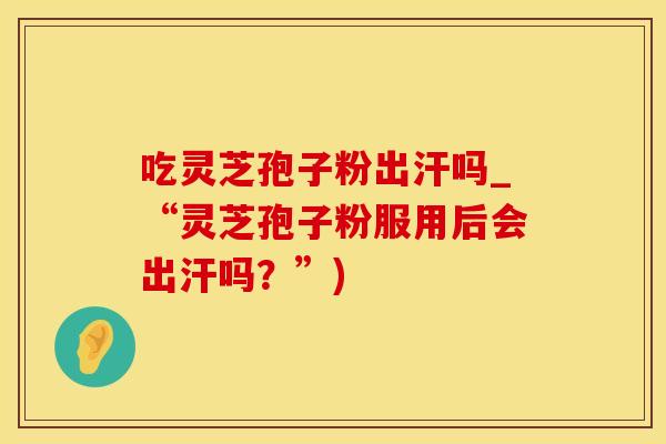 吃灵芝孢子粉出汗吗_“灵芝孢子粉服用后会出汗吗？”)