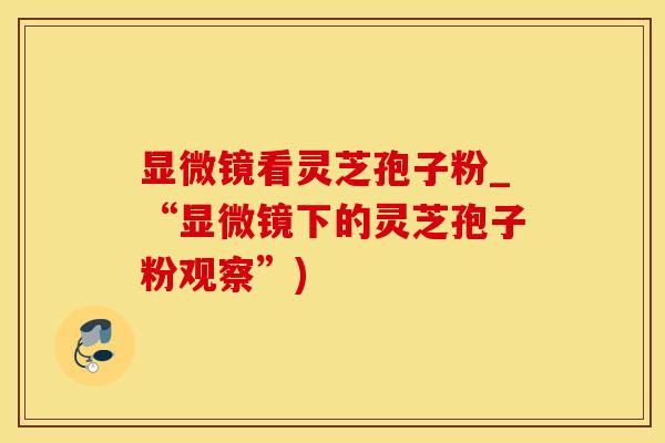 显微镜看灵芝孢子粉_“显微镜下的灵芝孢子粉观察”)