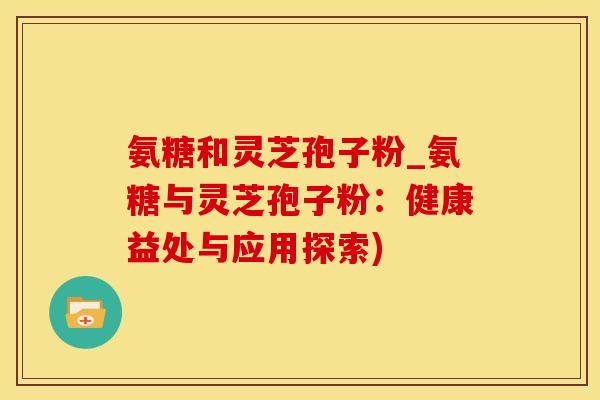 氨糖和灵芝孢子粉_氨糖与灵芝孢子粉：健康益处与应用探索)