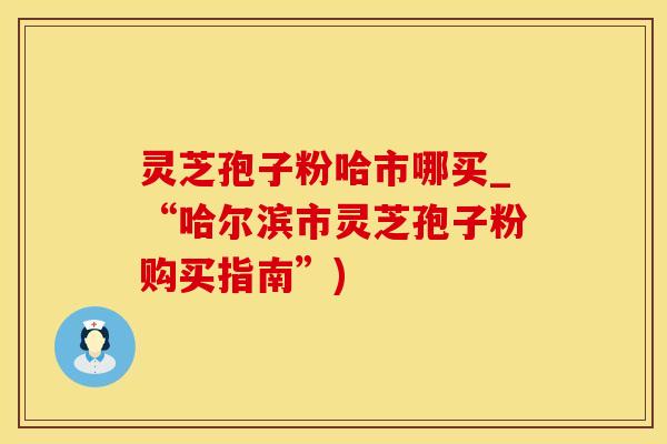 灵芝孢子粉哈市哪买_“哈尔滨市灵芝孢子粉购买指南”)
