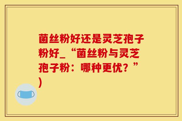菌丝粉好还是灵芝孢子粉好_“菌丝粉与灵芝孢子粉：哪种更优？”)
