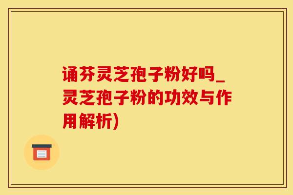 诵芬灵芝孢子粉好吗_灵芝孢子粉的功效与作用解析)