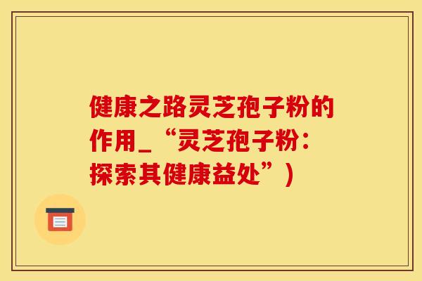 健康之路灵芝孢子粉的作用_“灵芝孢子粉：探索其健康益处”)