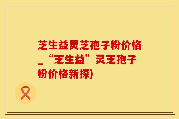 芝生益灵芝孢子粉价格_“芝生益”灵芝孢子粉价格新探)