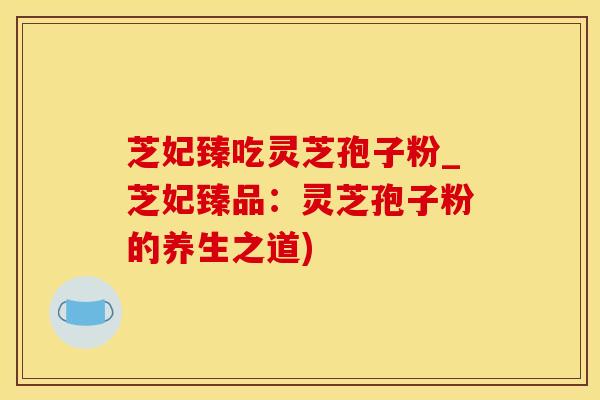 芝妃臻吃灵芝孢子粉_芝妃臻品：灵芝孢子粉的养生之道)
