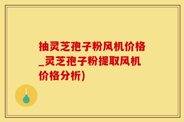 抽灵芝孢子粉风机价格_灵芝孢子粉提取风机价格分析)