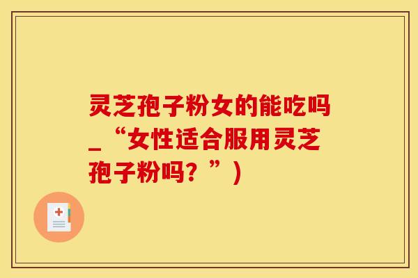 灵芝孢子粉女的能吃吗_“女性适合服用灵芝孢子粉吗？”)