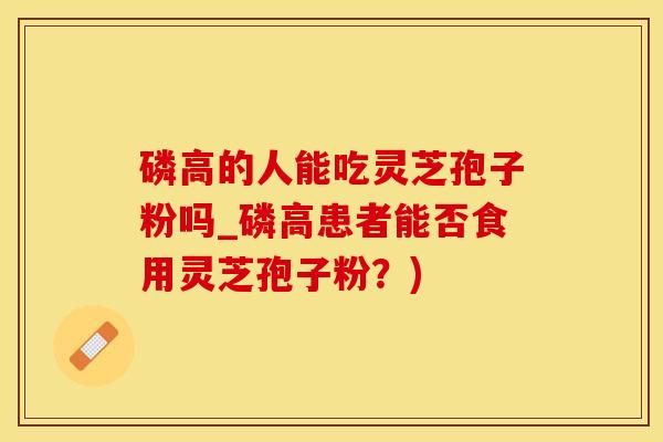 磷高的人能吃灵芝孢子粉吗_磷高患者能否食用灵芝孢子粉？)