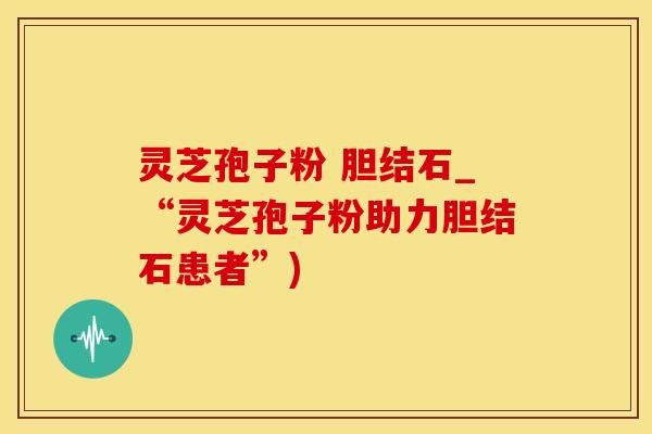灵芝孢子粉 胆结石_“灵芝孢子粉助力胆结石患者”)