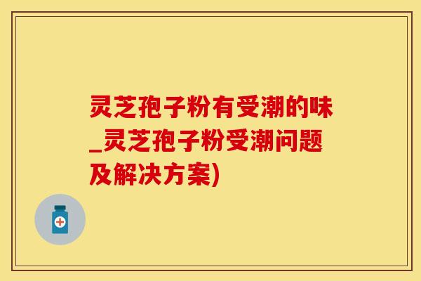 灵芝孢子粉有受潮的味_灵芝孢子粉受潮问题及解决方案)
