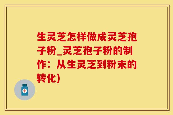 生灵芝怎样做成灵芝孢子粉_灵芝孢子粉的制作：从生灵芝到粉末的转化)