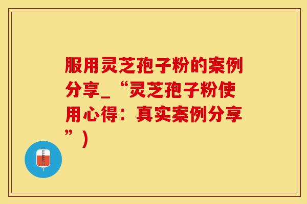 服用灵芝孢子粉的案例分享_“灵芝孢子粉使用心得：真实案例分享”)