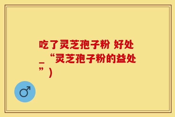吃了灵芝孢子粉 好处_“灵芝孢子粉的益处”)
