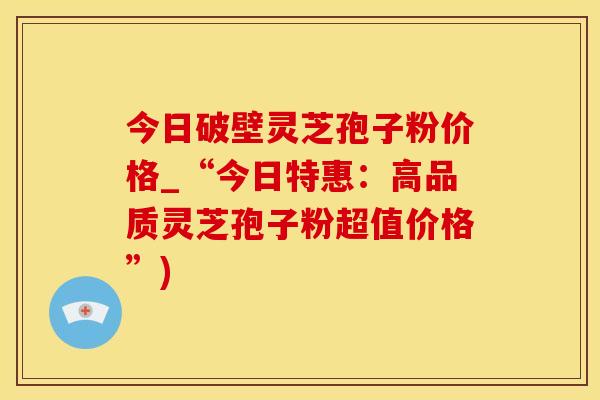 今日破壁灵芝孢子粉价格_“今日特惠：高品质灵芝孢子粉超值价格”)