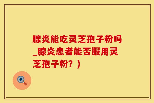 腺炎能吃灵芝孢子粉吗_腺炎患者能否服用灵芝孢子粉?) 腺炎能吃灵芝孢子粉吗_腺炎患者能否服用灵芝孢子粉?)