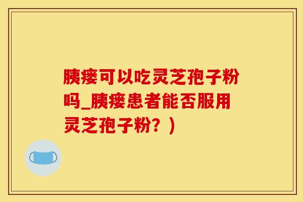 胰瘘可以吃灵芝孢子粉吗_胰瘘患者能否服用灵芝孢子粉？)