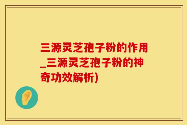 三源灵芝孢子粉的作用_三源灵芝孢子粉的神奇功效解析)