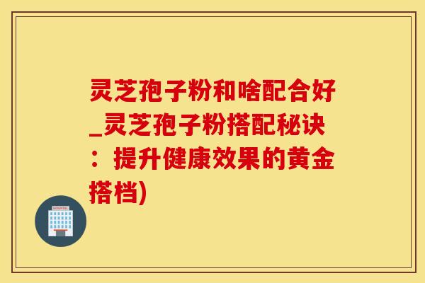 灵芝孢子粉和啥配合好_灵芝孢子粉搭配秘诀：提升健康效果的黄金搭档)