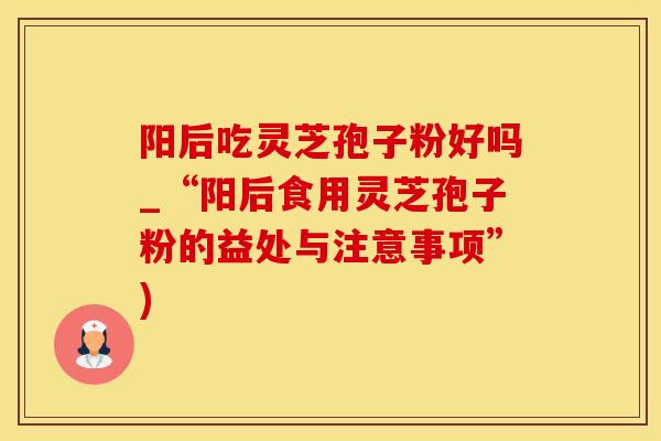 阳后吃灵芝孢子粉好吗_“阳后食用灵芝孢子粉的益处与注意事项”)
