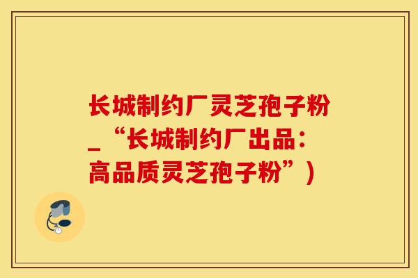 长城制约厂灵芝孢子粉_“长城制约厂出品：高品质灵芝孢子粉”)