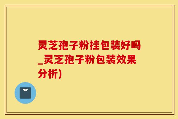 灵芝孢子粉挂包装好吗_灵芝孢子粉包装效果分析)
