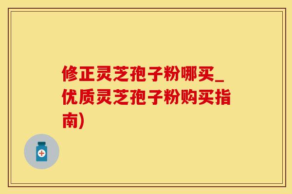 修正灵芝孢子粉哪买_优质灵芝孢子粉购买指南)